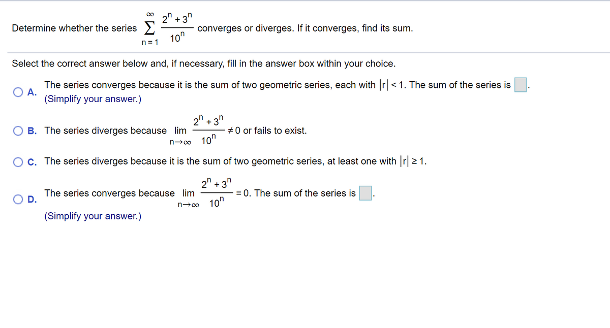 2" + 3"
Determine whether the series >
converges or diverges. If it converges, find its sum.
10"
n = 1
Select the correct answer below and, if necessary, fill in the answer box within your choice.
The series converges because it is the sum of two geometric series, each with r< 1. The sum of the series is.
А.
(Simplify your answer.)
2" +3"
+0 or fails to exist.
B. The series diverges because lim
n→o 10"
C. The series diverges because it is the sum of two geometric series, at least one with r 21.
2" + 3"
The series converges because lim
= 0. The sum of the series is
n→0 10n
(Simplify your answer.)
