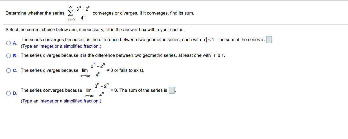 3" - 2"
Determine whether the series >
converges or diverges. If it converges, find its sum.
4"
n = 0
Select the correct choice below and, if necessary, fill in the answer box within your choice.
The series converges because it is the difference between two geometric series, each with r<1. The sum of the series is
А.
(Type an integer or a simplified fraction.)
B. The series diverges because it is the difference between two geometric series, at least one with r 2 1.
3" - 2"
C. The series diverges because lim
+0 or fails to exist.
4"
3" - 2"
= 0. The sum of the series is
4n
The series converges because lim
(Type an integer or a simplified fraction.)
