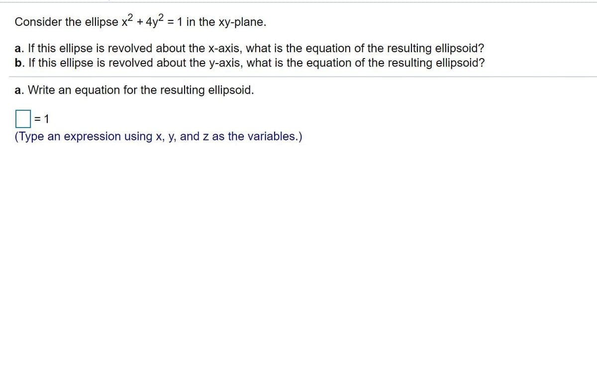 Consider the ellipse x + 4y2 =1 in the xy-plane.
a. If this ellipse is revolved about the x-axis, what is the equation of the resulting ellipsoid?
b. If this ellipse is revolved about the y-axis, what is the equation of the resulting ellipsoid?
a. Write an equation for the resulting ellipsoid.
= 1
(Type an expression using x, y, and z as the variables.)
