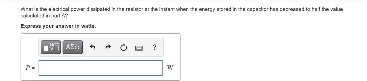 What is the electrical power dissipated in the resistor at the instant when the energy stored in the capacitor has decreased to half the value
calculated in part A?
Express your answer in watts.
ΑΣφ
?
P =
W
