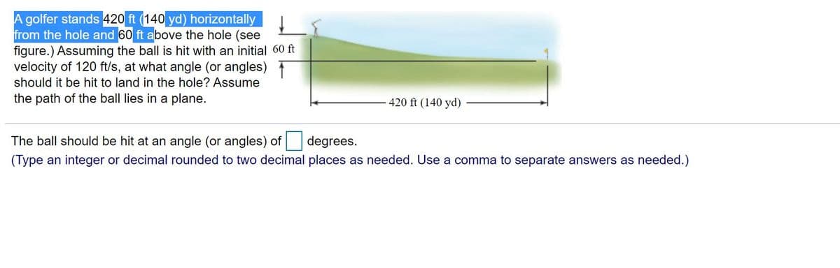 A golfer stands 420 ft (140 yd) horizontally
from the hole and 60 ft above the hole (see
figure.) Assuming the ball is hit with an initial 60 ft
velocity of 120 ft/s, at what angle (or angles)T
should it be hit to land in the hole? Assume
the path of the ball lies in a plane.
420 ft (140 yd)
The ball should be hit at an angle (or angles) of degrees.
(Type an integer or decimal rounded to two decimal places as needed. Use a comma to separate answers as needed.)
