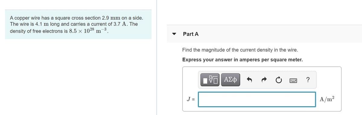 A copper wire has a square cross section 2.9 mm on a side.
The wire is 4.1 m long and carries a current of 3.7 A. The
density of free electrons is 8.5 x 1028 m-3.
Part A
Find the magnitude of the current density in the wire.
Express your answer in amperes per square meter.
ΑΣφ
?
J =
A/m?
