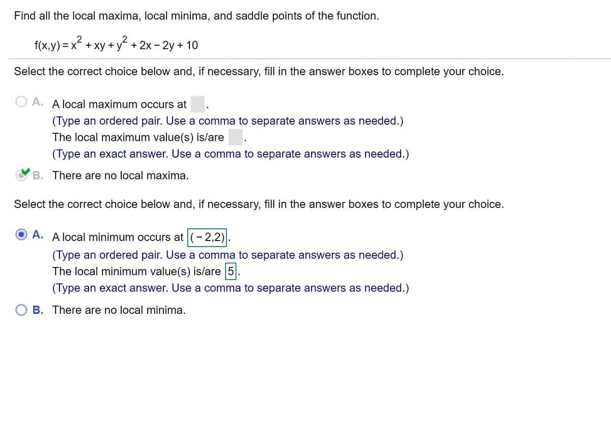 Find all the local maxima, local minima, and saddle points of the function.
f(x,y) = x? + xy + y?
+ 2x - 2y + 10
Select the correct choice below and, if necessary, fill in the answer boxes to complete your choice.
A. A local maximum occurs at
(Type an ordered pair. Use a comma to separate answers as needed.)
The local maximum value(s) is/are
(Type an exact answer. Use a comma to separate answers as needed.)
B. There are no local maxima.
Select the correct choice below and, if necessary, fill in the answer boxes to complete your choice.
A. A local minimum occurs at (- 2,2)
(Type an ordered pair. Use a comma to separate answers as needed.)
The local minimum value(s) is/are 5.
(Type an exact answer. Use a comma to separate answers as needed.)
B. There are no local minima.
