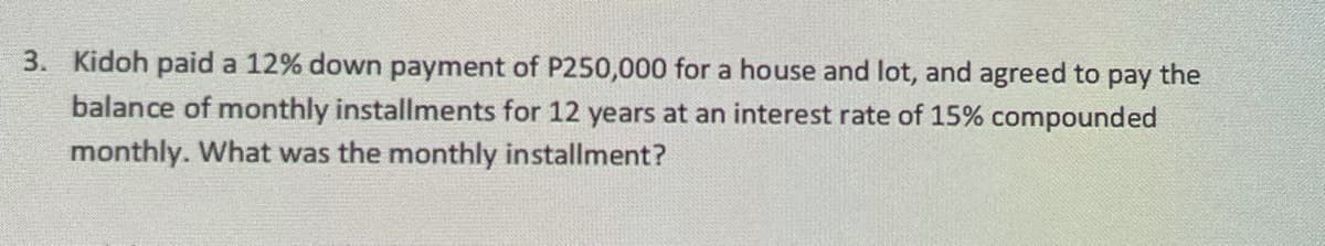 3. Kidoh paid a 12% down payment of P250,000 for a house and lot, and agreed to pay the
balance of monthly installments for 12 years at an interest rate of 15% compounded
monthly. What was the monthly installment?
