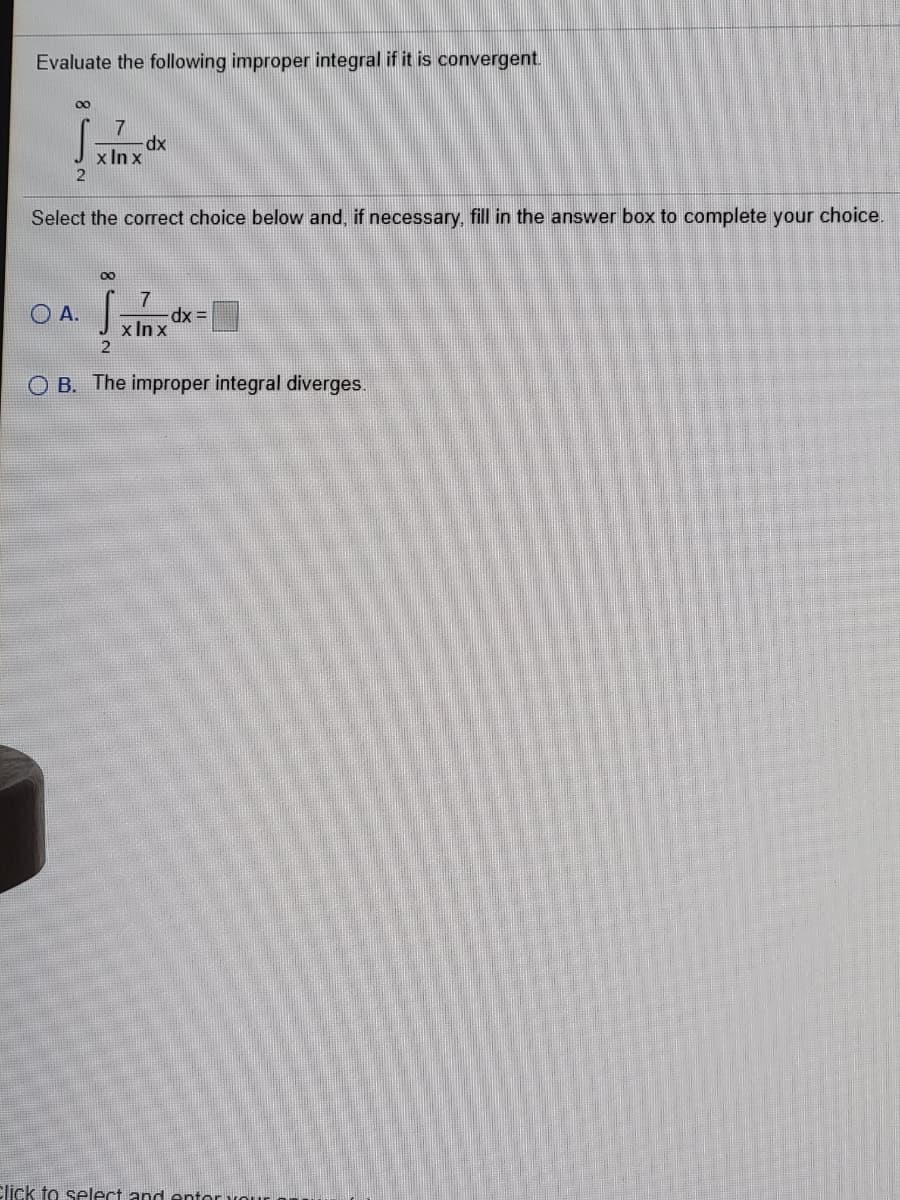 Evaluate the following improper integral if it is convergent.
00
7
x In x
Select the correct choice below and, if necessary, fill in the answer box to complete your choice.
00
7
= xp-
x In x
O A.
O B. The improper integral diverges.
Click to select and entor vour
