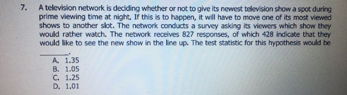 7. A television network is deciding whether or not to give its newest television show a spot during
prime viewing time at night, If this is to happen, it will have to move one of its most viewed
shows to another slot. The network conducts a survey asking its viewers which show they
would rather watch. The network receives 827 responses, of which 428 indicate that they
would like to see the new show in the line up. The test statistic for this hypothesis would be
A. 1.35
B. 1.05
C. 1.25
D. 1.01
