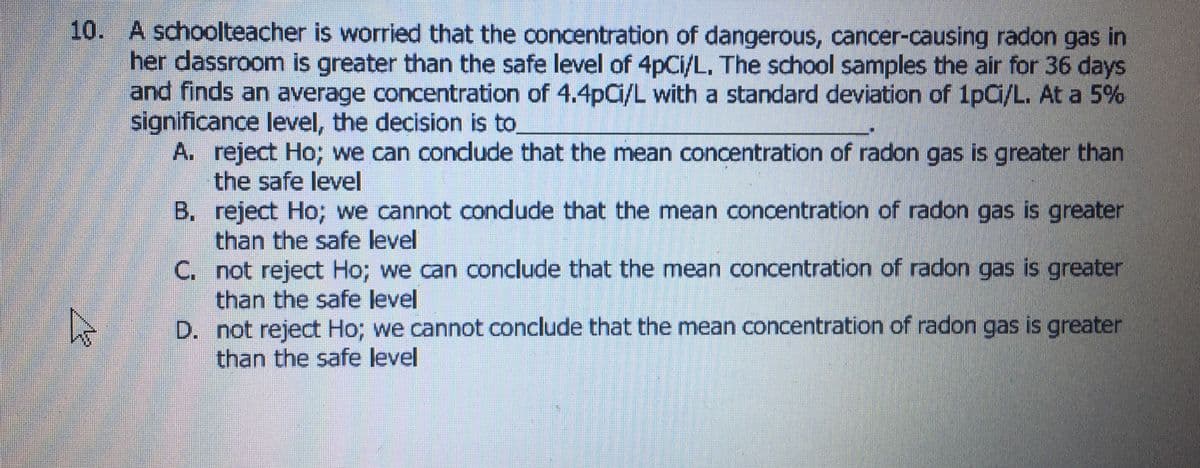 10. A schoolteacher is worried that the concentration of dangerous, cancer-causing radon gas in
her dassroom is greater than the safe level of 4pCi/L, The school samples the air for 36 days
and finds an average concentration of 4.4pC/L with a standard deviation of 1pCi/L. At a 5%
significance level, the decision is to.
A. reject Ho; we can conclude that the mean concentration of radon gas is greater than
the safe level
B. reject Ho; we cannot condude that the mean concentration of radon gas is greater
than the safe level
C. not reject Ho; we can conclude that the mean concentration of radon gas is greater
than the safe level
D. not reject Ho; we cannot conclude that the mean concentration of radon gas is greater
than the safe level
