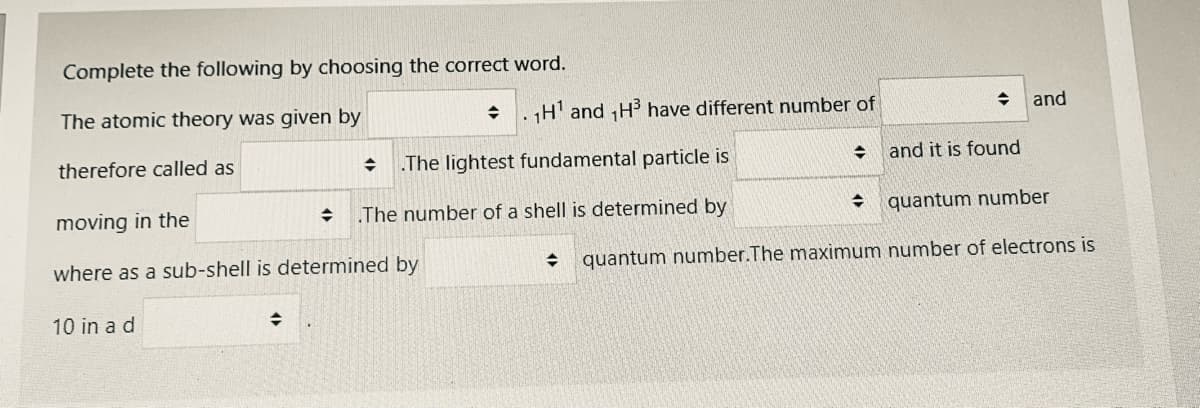 Complete the following by choosing the correct word.
The atomic theory was given by
. H' and H3 have different number of
and
therefore called as
The lightest fundamental particle is
+ and it is found
moving in the
.The number of a shell is determined by
quantum number
where as a sub-shell is determined by
quantum number.The maximum number of electrons is
10 in a d
