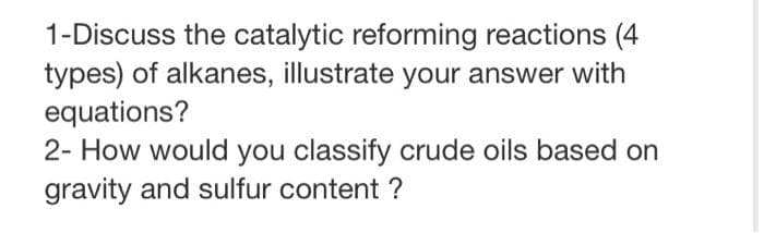 1-Discuss the catalytic reforming reactions (4
types) of alkanes, illustrate your answer with
equations?
2- How would you classify crude oils based on
gravity and sulfur content ?