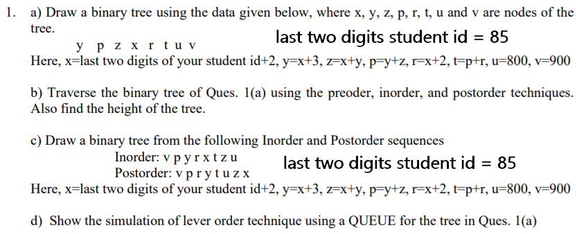 1. a) Draw a binary tree using the data given below, where x, y, z, p, r, t, u and v are nodes of the
tree.
last two digits student id = 85
y p z x r t u v
Here, x=last two digits of your student id+2, y=x+3, z=x+y, p=y+z, r=x+2, t=p+r, u=800, v=900
b) Traverse the binary tree of Ques. 1(a) using the preoder, inorder, and postorder techniques.
Also find the height of the tree.
c) Draw a binary tree from the following Inorder and Postorder sequences
Inorder: v p yrxtzu
Postorder: v pr ytuz x
last two digits student id = 85
Here, x=last two digits of your student id+2, y=x+3, z=x+y, p=y+z, r=x+2, t=p+r, u=800, v=900
d) Show the simulation of lever order technique using a QUEUE for the tree in Ques. 1(a)
