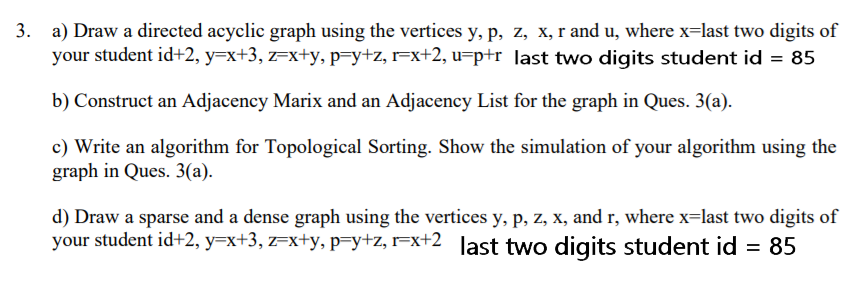 a) Draw a directed acyclic graph using the vertices y, p, z, x, r and u, where x=last two digits of
your student id+2, y=x+3, z=x+y, p=y+z, r=x+2, u=p+r ]ast two digits student id = 85
b) Construct an Adjacency Marix and an Adjacency List for the graph in Ques. 3(a).
c) Write an algorithm for Topological Sorting. Show the simulation of your algorithm using the
graph in Ques. 3(a).
d) Draw a sparse and a dense graph using the vertices y, p, z, x, and r, where x=last two digits of
your student id+2, y=x+3, z=x+y, p=y+z, r=x+2 ]ast two digits student id = 85
