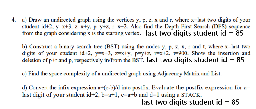 4. a) Draw an undirected graph using the vertices y, p, z, x and r, where x=last two digits of your
student id+2, y=x+3, z=x+y, p=y+z, r=x+2. Also find the Depth First Search (DFS) sequence
from the graph considering x is the starting vertex. last two digits student id = 85
b) Construct a binary search tree (BST) using the nodes y, p, z, x, r and t, where x=last two
digits of your student id+2, y=x+3, z=x+y, p=y+z, r=x+2, t=900. Show the insertion and
deletion of p+r and p, respectively in/from the BST. last two digits student id = 85
c) Find the space complexity of a undirected graph using Adjacency Matrix and List.
d) Convert the infix expression a+(c-b)/d into postfix. Evaluate the postfix expression for a=
last digit of your student id+2, b=a+1, c=a+b and d=1 using a STACK.
last two digits student id = 85
