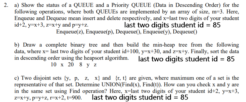 2. a) Show the status of a QUEUE and a Priority QUEUE (Data in Descending Order) for the
following operations, where both QUEUES are implemented by an array of size, m=3. Here,
Enqueue and Dequeue mean insert and delete respectively, and x=last two digits of your student
id+2, y=x+3, z=x+y and p=y+z.
last two digits student id
Enqueue(z), Enqueue(p), Dequeue(), Enqueue(y), Dequeue()
b) Draw a complete binary tree and then build the min-heap tree from the following
data, where x= last two digits of your student id+100, y=x+30, and z=x+y. Finally, sort the data
in descending order using the heapsort algorithm. last two digits student id = 85
10 x 20 8 y z
c) Two disjoint sets {y, p, z, x} and {r, t} are given, where maximum one of a set is the
representative of that set. Determine UNION(Find(x), Find(t)). How can you check x and y are
in the same set using Find operation? Here, x=last two digits of your student id+2, y=x+3,
Z=x+y, p=y+z, r=x+2, t=900.
last two digits student id = 85
