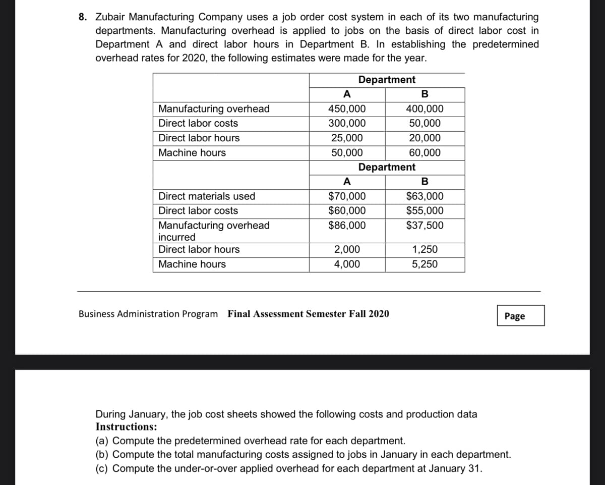 8. Zubair Manufacturing Company uses a job order cost system in each of its two manufacturing
departments. Manufacturing overhead is applied to jobs on the basis of direct labor cost in
Department A and direct labor hours in Department B. In establishing the predetermined
overhead rates for 2020, the following estimates were made for the year.
Department
A
B
Manufacturing overhead
450,000
400,000
Direct labor costs
300,000
50,000
Direct labor hours
25,000
20,000
Machine hours
50,000
60,000
Department
A
$63,000
$55,000
Direct materials used
$70,000
Direct labor costs
$60,000
Manufacturing overhead
incurred
Direct labor hours
$86,000
$37,500
2,000
1,250
Machine hours
4,000
5,250
Business Administration Program Final Assessment Semester Fall 2020
Page
During January, the job cost sheets showed the following costs and production data
Instructions:
(a) Compute the predetermined overhead rate for each department.
(b) Compute the total manufacturing costs assigned to jobs in January in each department.
(c) Compute the under-or-over applied overhead for each department at January 31.
