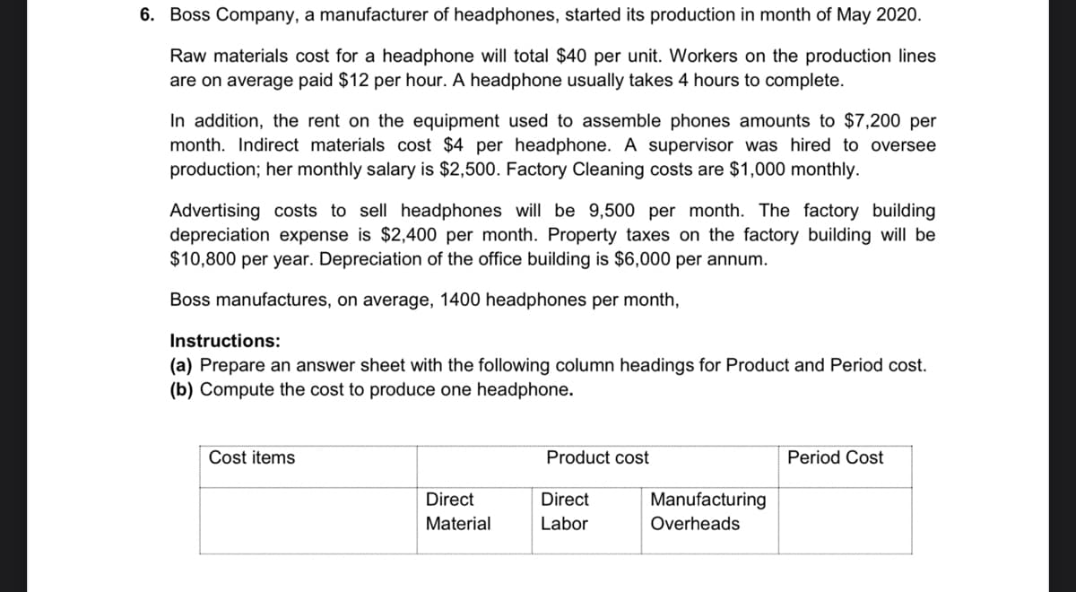 6. Boss Company, a manufacturer of headphones, started its production in month of May 2020.
Raw materials cost for a headphone will total $40 per unit. Workers on the production lines
are on average paid $12 per hour. A headphone usually takes 4 hours to complete.
In addition, the rent on the equipment used to assemble phones amounts to $7,200 per
month. Indirect materials cost $4 per headphone. A supervisor was hired to oversee
production; her monthly salary is $2,500. Factory Cleaning costs are $1,000 monthly.
Advertising costs to sell headphones will be 9,500 per month. The factory building
depreciation expense is $2,400 per month. Property taxes on the factory building will be
$10,800 per year. Depreciation of the office building is $6,000 per annum.
Boss manufactures, on average, 1400 headphones per month,
Instructions:
(a) Prepare an answer sheet with the following column headings for Product and Period cost.
(b) Compute the cost to produce one headphone.
Cost items
Product cost
Period Cost
Direct
Direct
Manufacturing
Material
Labor
Overheads

