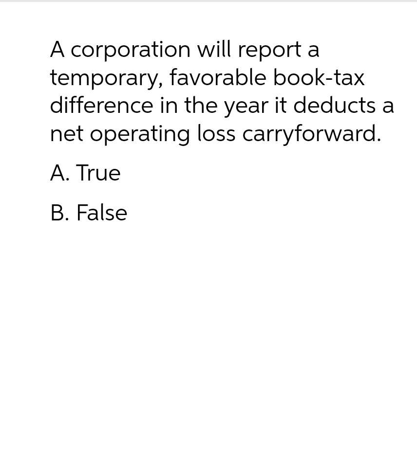 A corporation will report a
temporary, favorable book-tax
difference in the year it deducts a
net operating loss carryforward.
A. True
B. False