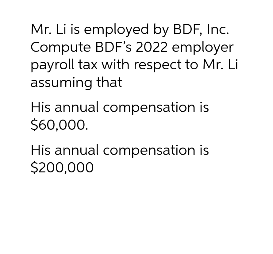 Mr. Li is employed by BDF, Inc.
Compute BDF's 2022 employer
payroll tax with respect to Mr. Li
assuming that
His annual compensation is
$60,000.
His annual compensation is
$200,000