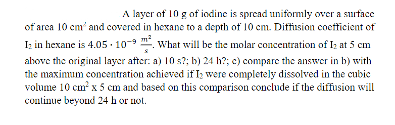 A layer of 10 g of iodine is spread uniformly over a surface
of area 10 cm? and covered in hexane to a depth of 10 cm. Diffusion coefficient of
I2 in hexane is 4.05 · 10-9
m2
What will be the molar concentration of I2 at 5 cm
above the original layer after: a) 10 s?; b) 24 h?; c) compare the answer in b) with
the maximum concentration achieved if I2 were completely dissolved in the cubic
volume 10 cm² x 5 cm and based on this comparison conclude if the diffusion will
continue beyond 24 h or not
