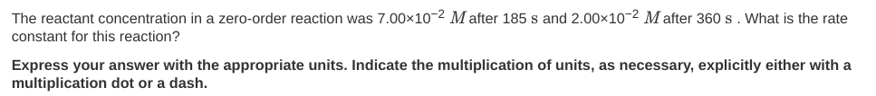 The reactant concentration in a zero-order reaction was 7.00×10-2 M after 185 s and 2.00x10-2 M after 360 s. What is the rate
constant for this reaction?
Express your answer with the appropriate units. Indicate the multiplication of units, as necessary, explicitly either with a
multiplication dot or a dash.
