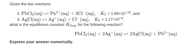 Given the two reactions
3. PbCl2 (aq) = Pb²+(aq) + 2Cl-(aq), K3 = 1.88×10-10, and
4. AgCl(aq) = Ag+(aq) + Cl¯(aq), K4 = 1.17×10-4,
what is the equilibrium constant Kfinal for the following reaction?
PbCl2 (aq) + 2Ag+(aq) = 2A9C1(aq) + Pb²+(aq)
Express your answer numerically.
