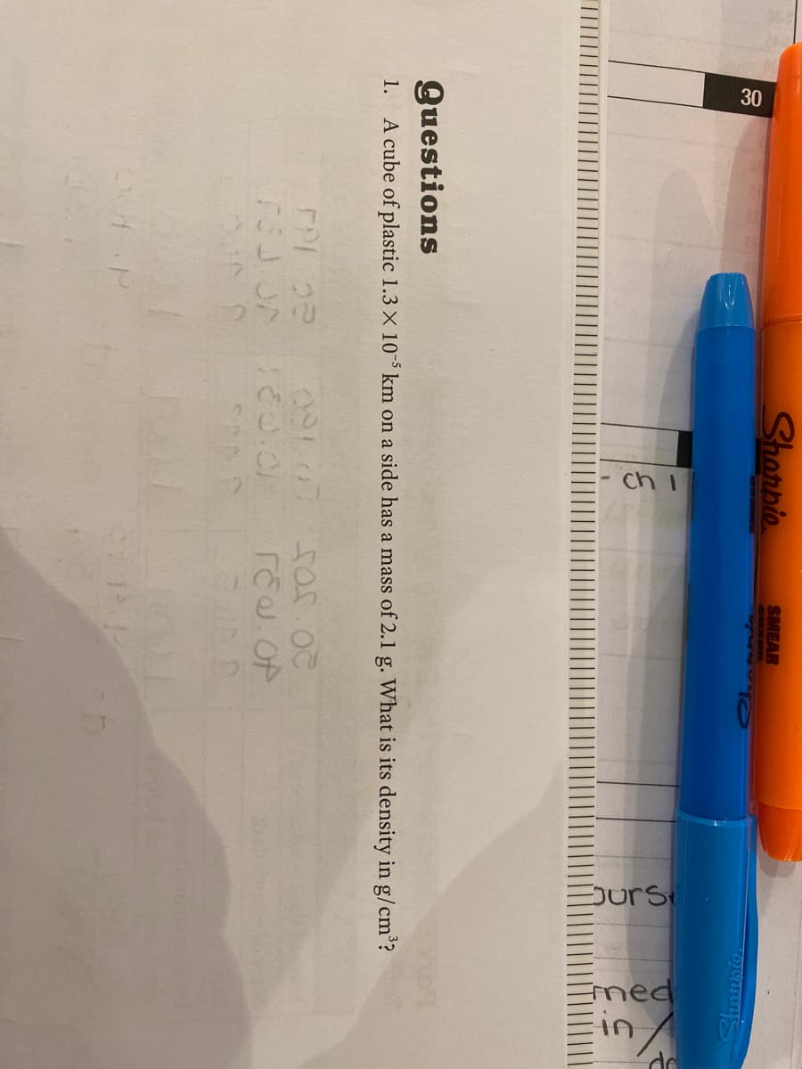 ch I
Surs
ined
in
Shorpio
SMEAR
SHARD
30
Shotision
Questions
A cube of plastic 1.3 X 10- km on a side has a mass of 2.1 g. What is its density in g/cm?
1.
