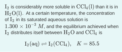 I2 is considerably more soluble in CC4 (1) than it is in
H2O(1). At a certain temperature, the concentration
of I2 in its saturated aqueous solution is
1.300 x 10-3 M, and the equilibrium achieved when
I2 distributes itself between H2 O and CC4 is
I2 (aq) = I2 (CC14), K=85.5
