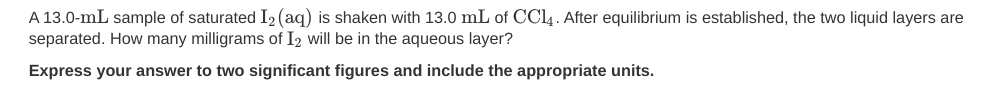 A 13.0-mL sample of saturated I2 (aq) is shaken with 13.0 mL of CC4. After equilibrium is established, the two liquid layers are
separated. How many milligrams of I2 will be in the aqueous layer?
Express your answer to two significant figures and include the appropriate units.
