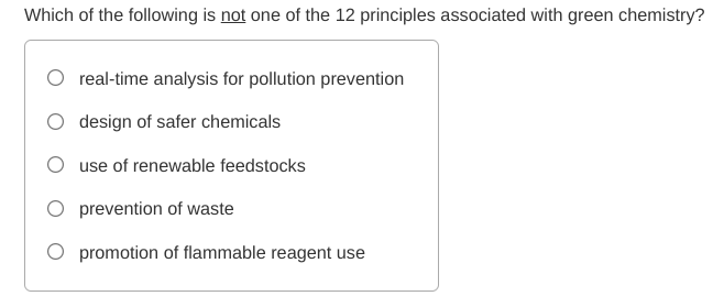 Which of the following is not one of the 12 principles associated with green chemistry?
O real-time analysis for pollution prevention
O design of safer chemicals
use of renewable feedstocks
O prevention of waste
O promotion of flammable reagent use
