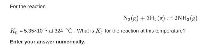 For the reaction
N2(g) + 3H2 (g) = 2NH3 (g)
K, = 5.35x10-3 at 324 °C. What is K. for the reaction at this temperature?
Enter your answer numerically.
