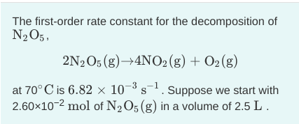 The first-order rate constant for the decomposition of
N2O5,
2N2O5 (g)→4NO2 (g) + O2 (g)
at 70°C is 6.82 × 10¬³ s-1. sSuppose we start with
2.60x10-2 mol of N2O5 (g) in a volume of 2.5 L .
