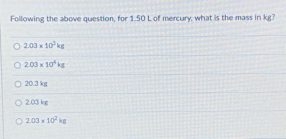 Following the above question, for 1.50 L of mercury, what is the mass in kg?
О 2.03 х 10° kg
O 2.03 x 10 kg
O 20.3 kg
O 2.03 kg
O 2.03 x 102 kg
