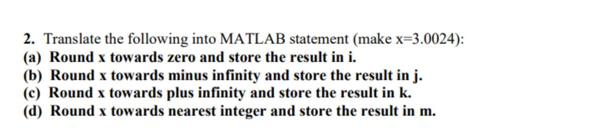 2. Translate the following into MATLAB statement (make x=3.0024):
(a) Round x towards zero and store the result in i.
(b) Round x towards minus infinity and store the result in j.
(c) Round x towards plus infinity and store the result in k.
(d) Round x towards nearest integer and store the result in m.
