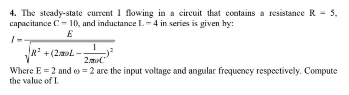 4. The steady-state current I flowing in a circuit that contains a resistance R = 5,
capacitance C = 10, and inductanceL = 4 in series is given by:
%3D
%3D
E
I=
R² + (27»L -
2wC
Where E = 2 and o = 2 are the input voltage and angular frequency respectively. Compute
the value of I.
