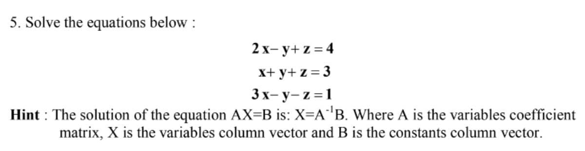 5. Solve the equations below :
2x- y+ z = 4
X+ y+ z = 3
3x- y- z =1
Hint : The solution of the equation AX=B is: X=A'B. Where A is the variables coefficient
matrix, X is the variables column vector and B is the constants column vector.
