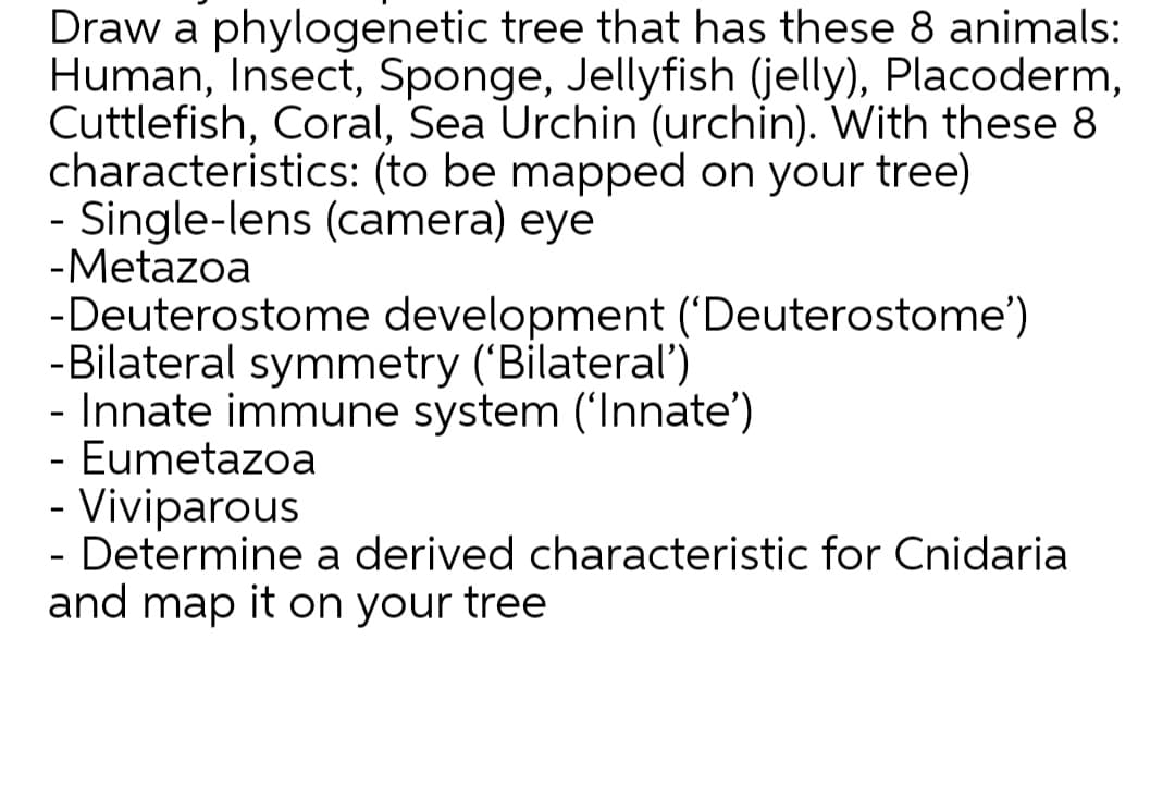 Draw a phylogenetic tree that has these 8 animals:
Human, Insect, Sponge, Jellyfish (jelly), Placoderm,
Cuttlefish, Coral, Sea Urchin (urchin). With these 8
characteristics: (to be mapped on your tree)
- Single-lens (camera) eye
-Metazoa
-Deuterostome development ('Deuterostome')
-Bilateral symmetry ('Bilateral")
- Innate immune system ('Innate')
- Eumetazoa
- Viviparous
- Determine a derived characteristic for Cnidaria
and map it on your tree
