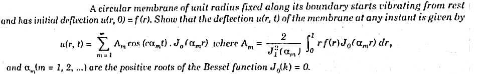 A circular membrane of unit radius fixed along its boundary starts vibrating from rest
and has initial deflection ufr, 0) = f(r). Show that the deflection u(r, t) of the membrane at any instant is given by
[₁rf(r)Jo(ar) dr,
u(r, t) = Ž Am cos (cœ„t). J₂(α„r) where A„ =
0
m = 1
and a(m = 1, 2, ...) are the positive roots of the Bessel function J,(k) = 0.
2
J(am) Jo