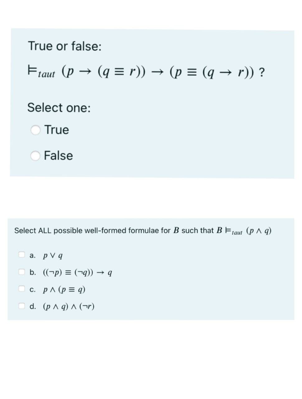 True or false:
Ftaut (p → (q=r)) → (p = (q → r)) ?
Select one:
True
False
Select ALL possible well-formed formulae for B such that B Ftaut (p ^ q)
a. pv q
b. ((-p) = (q)) → q
c. p^ (p = q)
d. (p ^ q) ^ (r)
