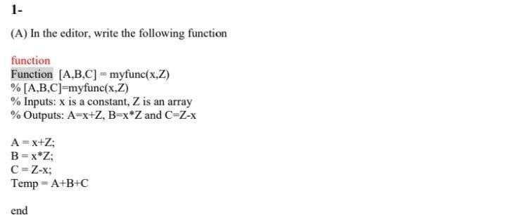 1-
(A) In the editor, write the following function
function
Function [A,B,C] = myfunc(x,Z)
% [A,B,C]=myfunc(x,Z)
% Inputs: x is a constant, Z is an array
% Outputs: A=x+Z, B=x*Z and C=Z-x
A= x+Z;
B=x*Z;
C=Z-x;
Temp = A+B+C
end
