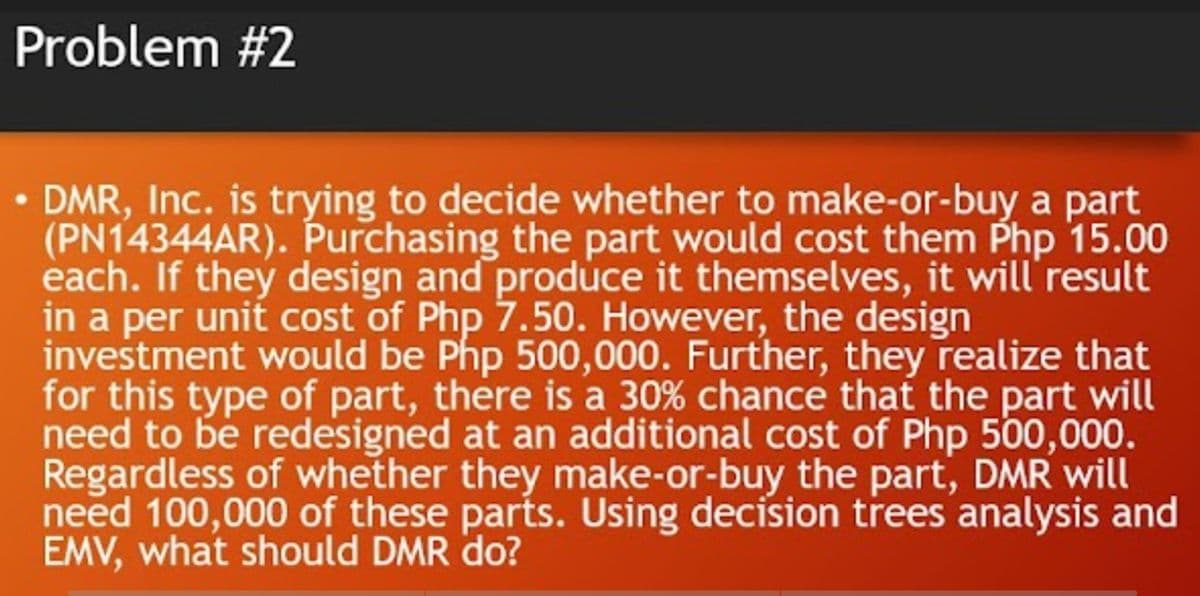 Problem #2
DMR, Inc. is trying to decide whether to make-or-buy a part
(PN14344AR). Purchasing the part would cost them Php 15.00
each. If they design and produce it themselves, it will'result
in a per unit cost of Php 7.50. However, the design
investment would be Php 500,000. Further, they realize that
for this type of part, there is a 30% chance that the part will
need to be redesigned at an additional cost of Php 500,000.
Regardless of whether they make-or-buy the part, DMR will
need 100,000 of these parts. Using decision trees analysis and
EMV, what should DMR do?
