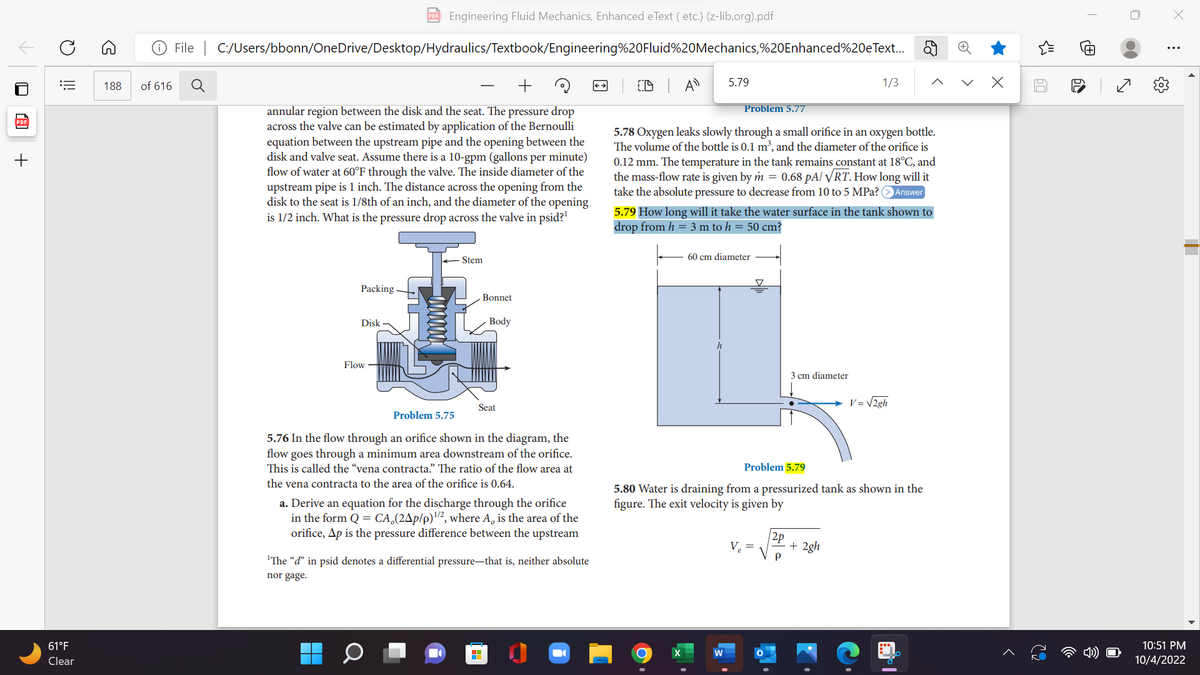 ✓
+
O
==
61°F
Clear
188 of 616
PDF Engineering Fluid Mechanics, Enhanced eText (etc.) (z-lib.org).pdf
File C:/Users/bbonn/OneDrive/Desktop/Hydraulics/Textbook/Engineering%20Fluid%20Mechanics,%20Enhanced%20eText...
+
annular region between the disk and the seat. The pressure drop
across the valve can be estimated by application of the Bernoulli
equation between the upstream pipe and the opening between the
disk and valve seat. Assume there is a 10-gpm (gallons per minute)
flow of water at 60°F through the valve. The inside diameter of the
upstream pipe is 1 inch. The distance across the opening from the
disk to the seat is 1/8th of an inch, and the diameter of the opening
is 1/2 inch. What is the pressure drop across the valve in psid?¹
Packing
Disk
Flow
Stem
Bonnet
Body
Seat
Problem 5.75
5.76 In the flow through an orifice shown in the diagram, the
flow goes through a minimum area downstream of the orifice.
This is called the "vena contracta." The ratio of the flow area at
the vena contracta to the area of the orifice is 0.64.
a. Derive an equation for the discharge through the orifice
in the form Q = CA (24p/p)¹/2, where A, is the area of the
orifice, Ap is the pressure difference between the upstream
H
'The "d" in psid denotes a differential pressure-that is, neither absolute
nor gage.
5.79
CD A
Problem 5.77
5.78 Oxygen leaks slowly through a small orifice in an oxygen bottle.
The volume of the bottle is 0.1 m³, and the diameter of the orifice is
0.12 mm. The temperature in the tank remains constant at 18°C, and
the mass-flow rate is given by m = 0.68 pA/ VRT. How long will it
take the absolute pressure to decrease from 10 to 5 MPa? > Answer
5.79 How long will it take the water surface in the tank shown to
drop from h = 3 m to h = 50 cm?
60 cm diameter
h
▼
V₂ =
3 cm diameter
2p
P
1/3
Problem 5.79
5.80 Water is draining from a pressurized tank as shown in the
figure. The exit velocity is given by
2gh
V = √2gh
+
>
60
D
I
N
X
:
10:51 PM
10/4/2022
I