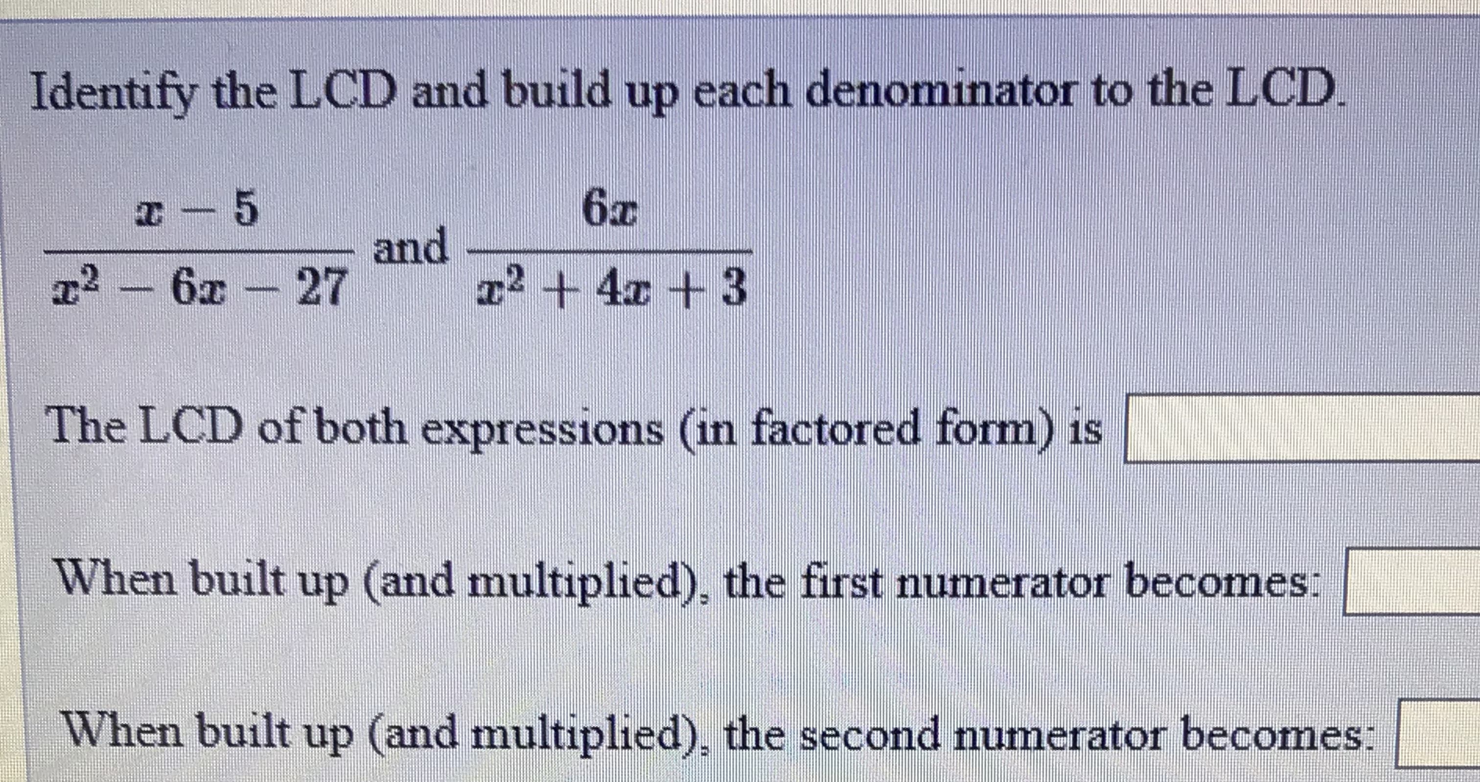 Identify the LCD and build up each denominator to the LCD.
6x
and
T² +4x +3
2 6x 27
The LCD of both expressions (in factored form) is
When built up (and multiplied), the first numerator becomes:
When built up (and multiplied), the second numerator becomes:
