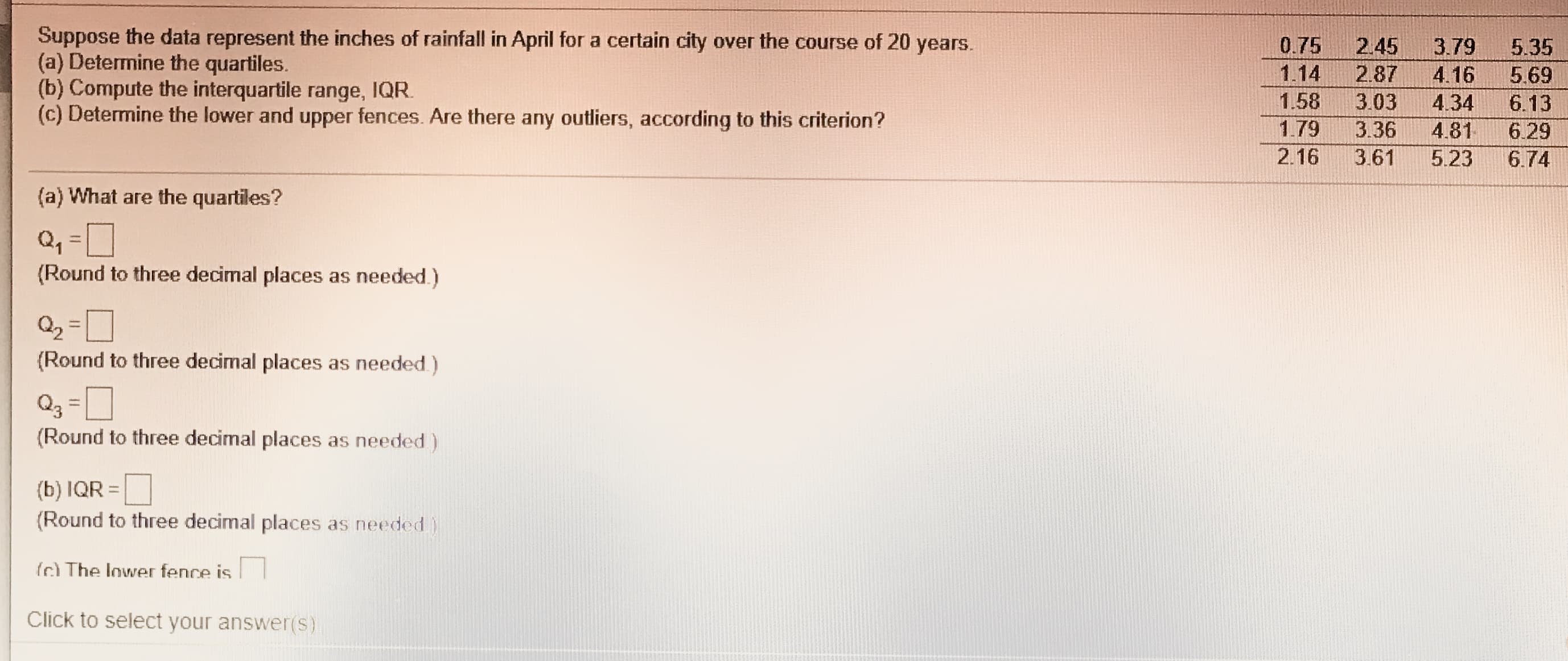 Suppose the data represent the inches of rainfall in April for a certain city over the course of 20
(a) Determine the quartiles.
years.
(b) Compute the interquartile range, IQR.
(c) Determine the lower and upper fences. Are there any outliers, according to this criterion?
