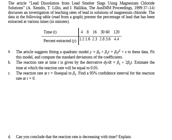 The article "Lead Dissolution from Lead Smelter Slags Using Magnesium Chloride
Solutions" (A. Xenidis, T. Lillis, and I. Hallikia, The AusIMM Proceedings, 1999:37-14)
discusses an investigation of leaching rates of lead in solutions of magnesium chloride. The
data in the following table (read from a graph) present the percentage of lead that has been
extracted at various times (in minutes).
Time (t)
4 8 16 30 60 120
Percent extracted (v) |1.2 1.6 2.3 2.8 3.6 4.4
a. The article suggests fitting a quadratic model y = Bo + B,t + Bz² + ɛ to these data. Fit
this model, and compute the standard deviations of the coefficients.
b. The reaction rate at time t is given by the derivative dy/dt = B, + 2B,t. Estimate the
time at which the reaction rate will be equal to 0.05.
c. The reaction rate at t = Oisequal to B1. Find a 95% confidence interval for the reaction
rate at t = 0.
d. Can you conclude that the reaction rate is decreasing with time? Explain.
