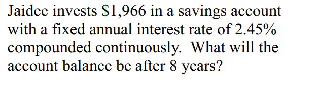 Jaidee invests $1,966 in a savings account
with a fixed annual interest rate of 2.45%
compounded continuously. What will the
account balance be after 8 years?

