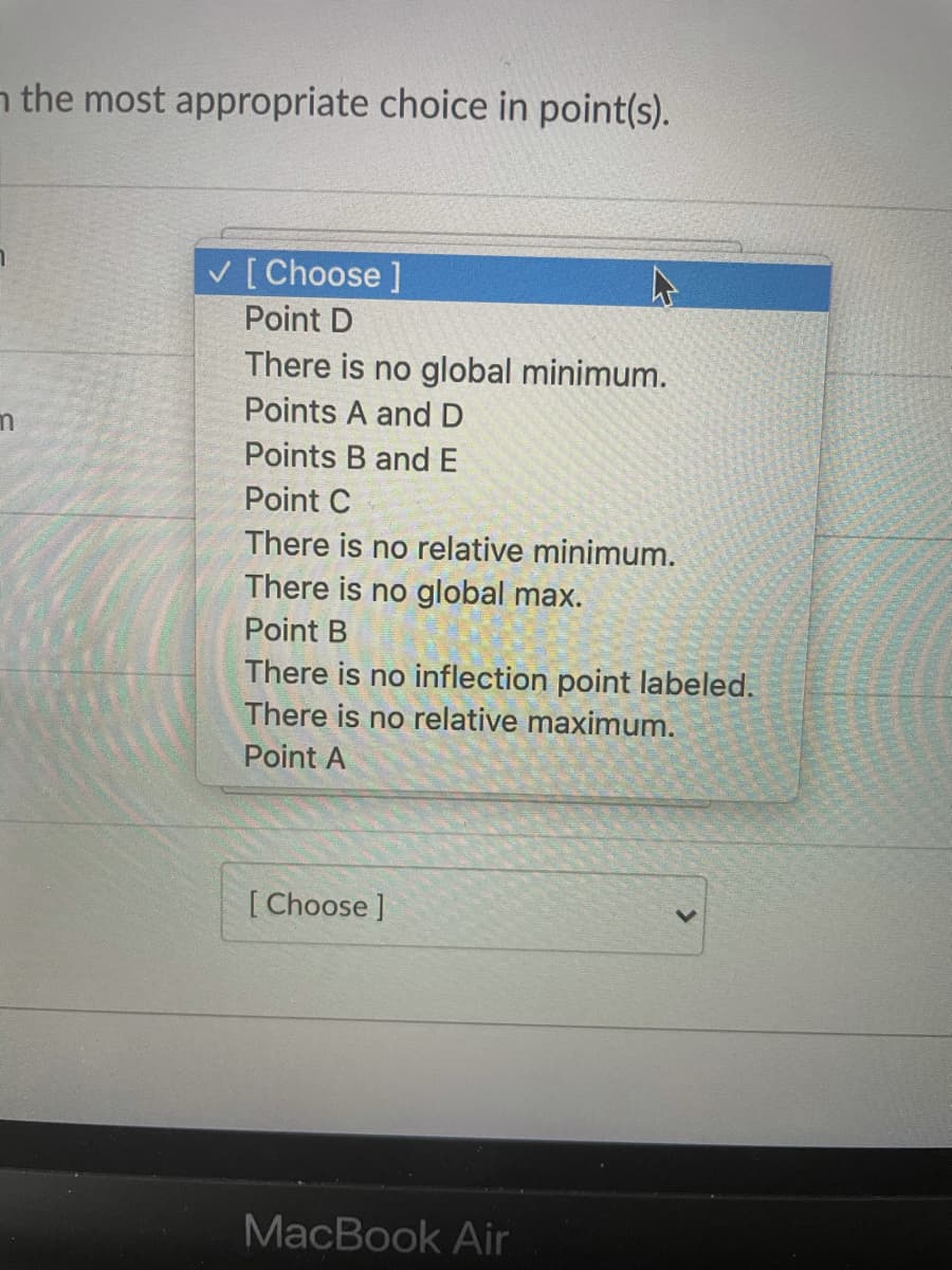 n the most appropriate choice in point(s).
[Choose ]
Point D
There is no global minimum.
Points A andD
Points B andE
Point C
There is no relative minimum.
There is no global max.
Point B
There is no inflection point labeled.
There is no relative maximum.
Point A
[ Choose ]
MacBook Air
