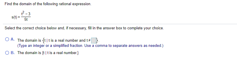 Find the domain of the following rational expression.
R-3
s(t) =
5t
Select the correct choice below and, if necessary, fill in the answer box to complete your choice.
O A. The domain is {t|t is a real number and t#
(Type an integer or a simplified fraction. Use a comma to separate answers as needed.)
O B. The domain is {t |t is a real number.}

