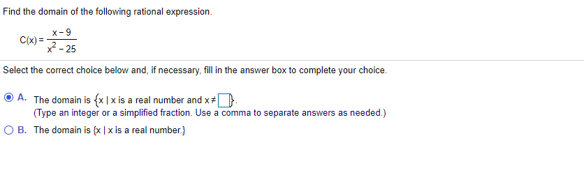 Find the domain of the following rational expression.
x-9
C(x) =
2 - 25
Select the correct choice below and, if necessary, fill in the answer box to complete your choice.
A. The domain is {x| x is a real number and x+.
(Type an integer or a simplified fraction. Use a comma to separate answers as needed.)
O B. The domain is {x | x is a real number.}
