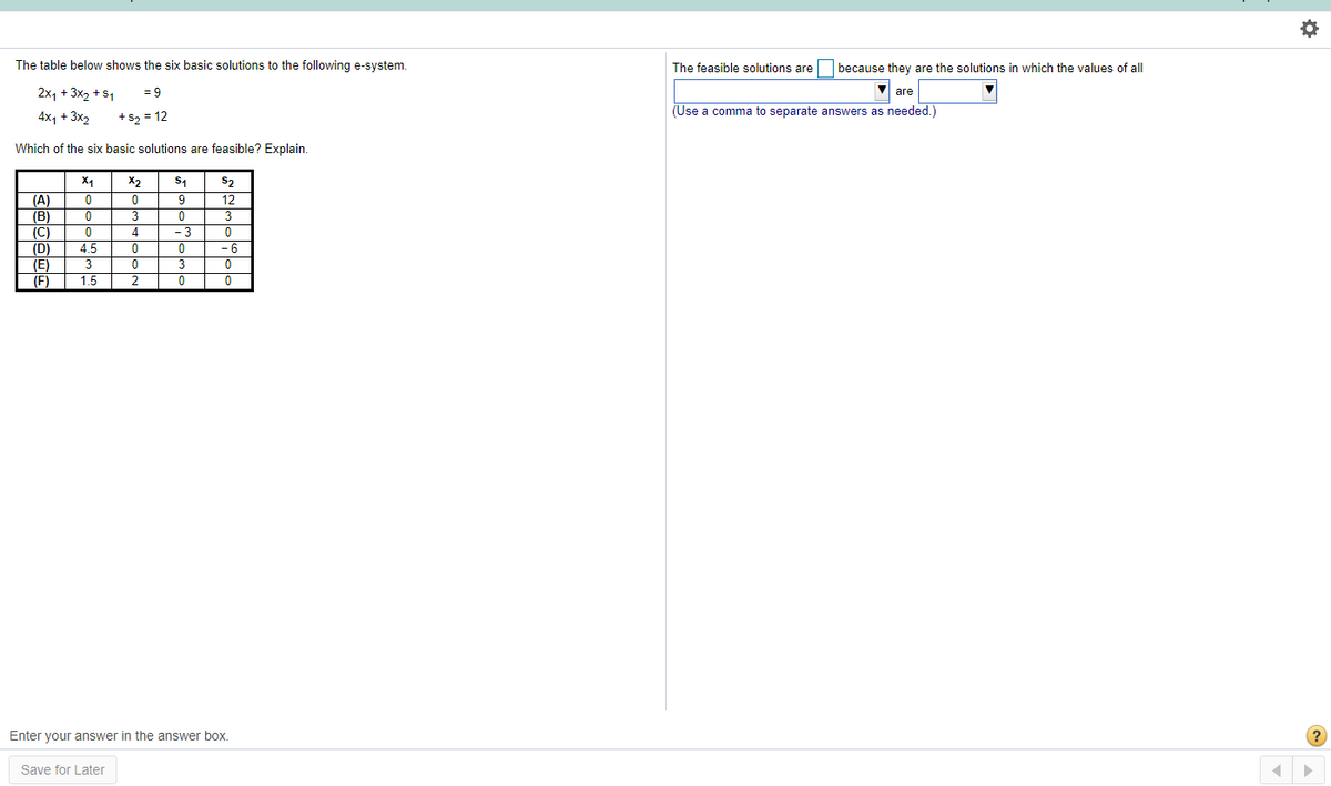 The table below shows the six basic solutions to the following e-system.
The feasible solutions are
because they are the solutions in which the values of all
2x, + 3x2 +s1
= 9
are
(Use a comma to separate answers as needed.)
4x, + 3x2
+s2 = 12
Which of the six basic solutions are feasible? Explain.
X1
X2
S2
(A)
(B)
9
12
3
3
(C)
4
- 3
(D)
4.5
- 6
(E)
(F)
3
1.5
2
Enter your answer in the answer box.
(?
Save for Later
