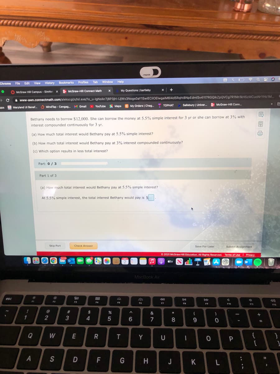 manvo
Chrome
History Bookmarks
Profiles
Tab
Window
Help
File Edit View
E McGraw-Hill Connect Math
My Questions | bartleby
McGraw Hill Campus - SimNet x
i www-awn.connectmath.com/alekscgi/x/lsl.exe/1o_u-IgNslkr7j8P3jH-IJjWx3Nogs0aY1SwiECilOElwgalM614d5Rqht8NpEdmlSv4YI7RGQikZpQVCg7RINh1kH5zMCuoNrYHc1M..
MindTap - Cengag. M Gmall O YouTube A Maps C My Orders | Cheg.
* TOPHAT
Salisbury | Univer. McGraw-Hill Conn.
ТОРНАТ
pps Maryland UI Benef.
Bethany needs to borrow $ 12,000. She can borrow the money at 5.5% simple interest for 3 yr or she can borrow at 3% with
interest compounded continuously for 3 yr.
(a) How much total interest would Bethany pay at 5.5% simple interest?
(b) How much total interest would Bethany pay at 3% interest compounded continuously?
(c) Which option results in less total interest?
Part: 0 / 3
Part 1 of 3
(a) How much total interest would Bethany pay at 5.5% simple interest?
At 5.5% simple interest, the total interest Bethany would pay is S
Skip Part
Check Answer
Save For Later
Submit Assignment
O 2021 McGraw-Hill Education. All Rights Reserved. Terms of UseI Privacy
MAY
O stv
MacBook Air
esc
80
88
DII
DD
F1
F2
F3
F4
FS
F6
F7
F8
F9
F10
F12
23
$
&
*
(
2
3
4
5
6
7
8
Q
W
Y
U
1
A
S
%3D
F
G
H
J
K
L
| 国
.. ..
w/
