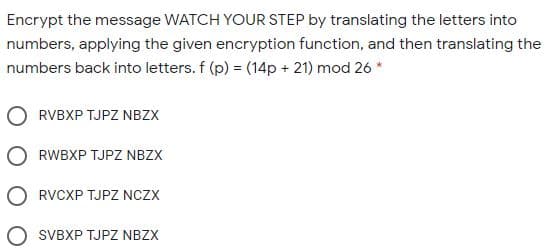 Encrypt the message WATCH YOUR STEP by translating the letters into
numbers, applying the given encryption function, and then translating the
numbers back into letters. f (p) = (14p + 21) mod 26 *
RVBXP TJPZ NBZX
RWBXP TJPZ NBZX
RVCXP TJPZ NCZX
SVBXP TJPZ NBZX

